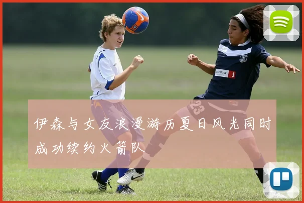 伊森与女友浪漫游历夏日风光同时成功续约火箭队