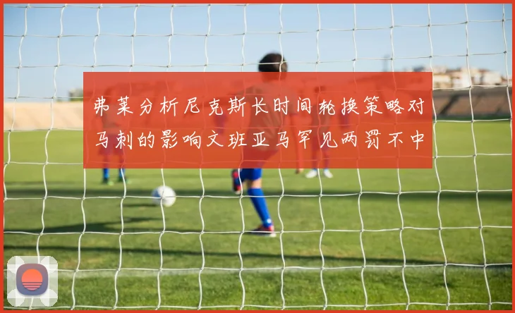 弗莱分析尼克斯长时间轮换策略对马刺的影响文班亚马罕见两罚不中引发关注
