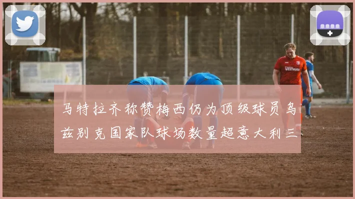 马特拉齐称赞梅西仍为顶级球员乌兹别克国家队球场数量超意大利三倍