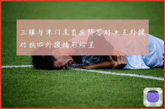 三镇与津门虎首发阵容对决五外援对抗四外援精彩纷呈