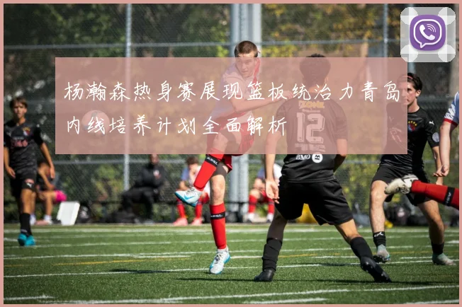 杨瀚森热身赛展现篮板统治力青岛内线培养计划全面解析