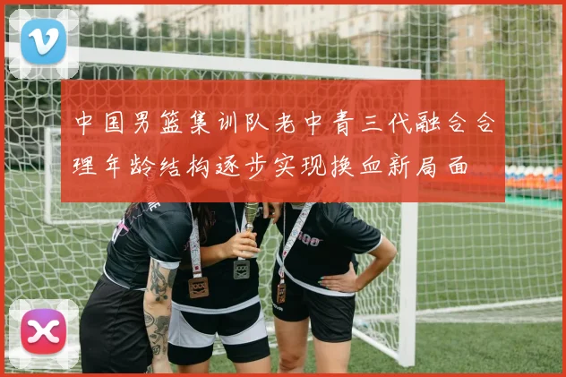 中国男篮集训队老中青三代融合合理年龄结构逐步实现换血新局面